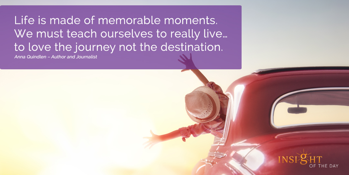  motivational quote: Life is made of memorable moments. We must teach ourselves to really live…to love the journey not the destination.
Anna Quindlen – Author and Journalist